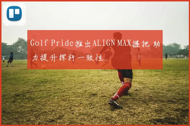 Golf Pride推出ALIGN MAX握把 助力提升挥杆一致性
