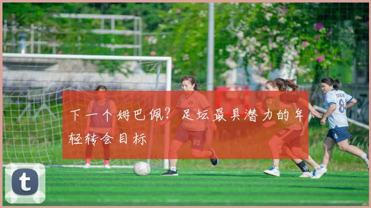 下一个姆巴佩？足坛最具潜力的年轻转会目标