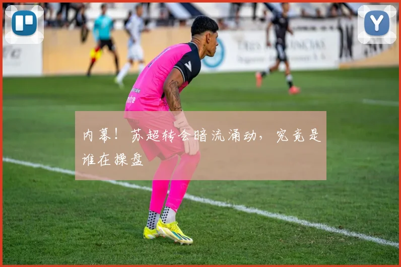 内幕!苏超转会暗流涌动,究竟是谁在操盘