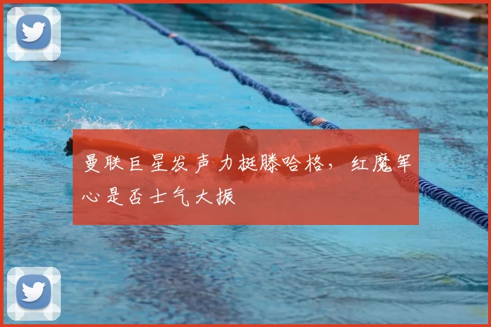 曼联巨星发声力挺滕哈格,红魔军心是否士气大振