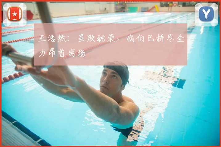 王浩然:虽败犹荣,我们已拼尽全力昂首离场
