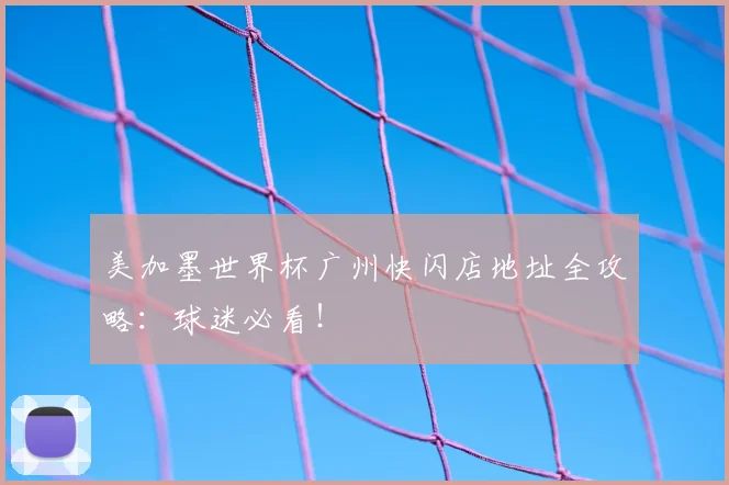 美加墨世界杯广州快闪店地址全攻略:球迷必看!