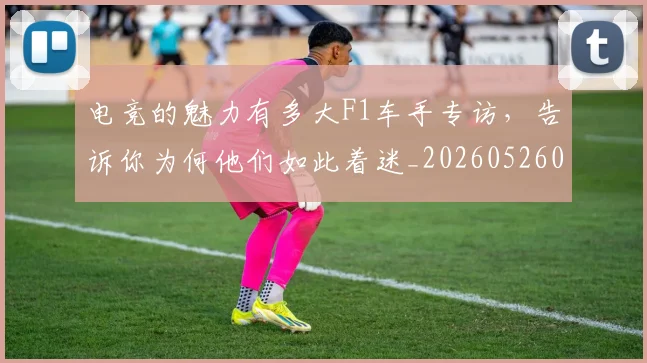 电竞的魅力有多大F1车手专访,告诉你为何他们如此着迷_20260526090036