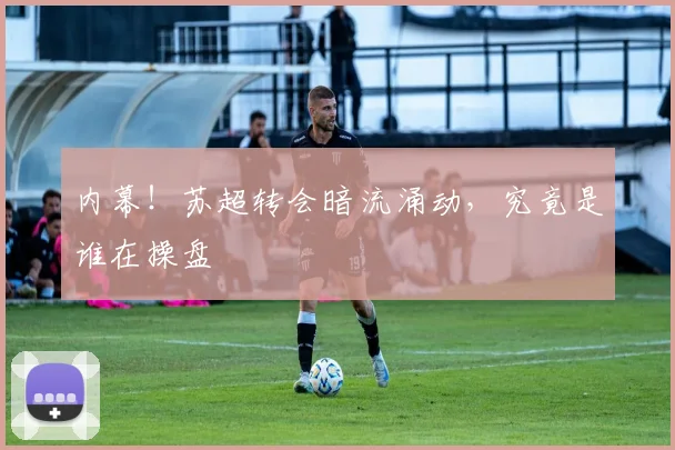 内幕!苏超转会暗流涌动,究竟是谁在操盘