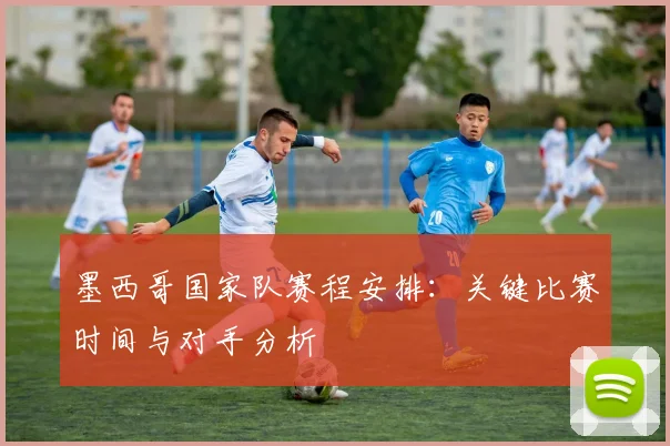 墨西哥国家队赛程安排:关键比赛时间与对手分析