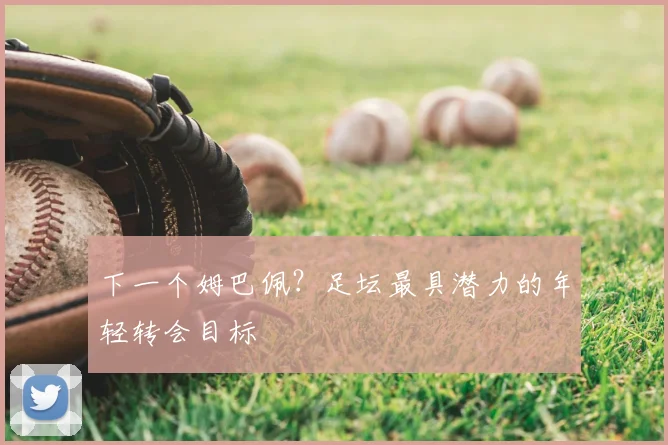 下一个姆巴佩？足坛最具潜力的年轻转会目标