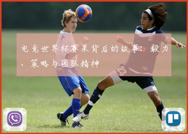 电竞世界杯赛果背后的故事:毅力、策略与团队精神