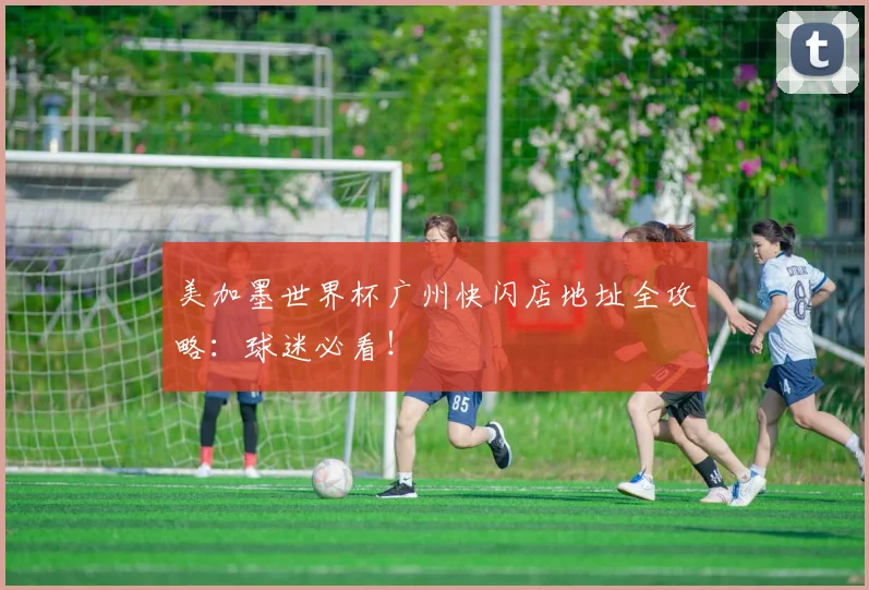 美加墨世界杯广州快闪店地址全攻略:球迷必看!