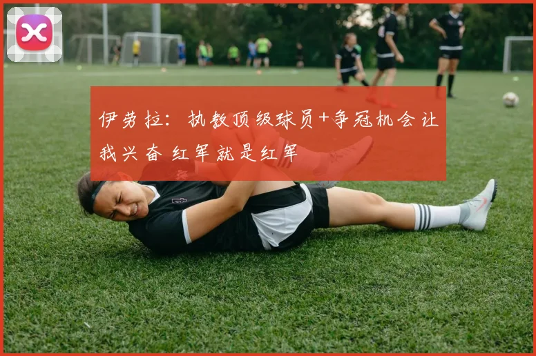 伊劳拉：执教顶级球员+争冠机会让我兴奋 红军就是红军